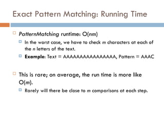 Exact Pattern Matching: Running Time
 PatternMatching runtime: O(nm)
 In the worst case, we have to check m characters at each of
the n letters of the text.
 Example: Text = AAAAAAAAAAAAAAAA, Pattern = AAAC
 This is rare; on average, the run time is more like
O(m).
 Rarely will there be close to m comparisons at each step.
 