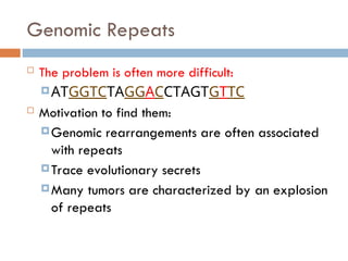 Genomic Repeats
 The problem is often more difficult:
ATGGTCTAGGACCTAGTGTTC
 Motivation to find them:
Genomic rearrangements are often associated
with repeats
Trace evolutionary secrets
Many tumors are characterized by an explosion
of repeats
 