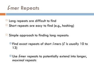 l-mer Repeats
 Long repeats are difficult to find
 Short repeats are easy to find (e.g., hashing)
 Simple approach to finding long repeats:
 Find exact repeats of short l-mers (l is usually 10 to
13)
 Use l-mer repeats to potentially extend into longer,
maximal repeats
 