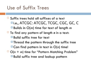 Use of Suffix Trees
 Suffix trees hold all suffixes of a text
i.e., ATCGC: ATCGC, TCGC, CGC, GC, C
Builds in O(m) time for text of length m
 To find any pattern of length n in a text:
Build suffix tree for text
Thread the pattern through the suffix tree
Can find pattern in text in O(n) time!
 O(n + m) time for “Pattern Matching Problem”
Build suffix tree and lookup pattern
 