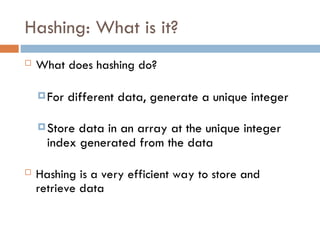 Hashing: What is it?
 What does hashing do?
For different data, generate a unique integer
Store data in an array at the unique integer
index generated from the data
 Hashing is a very efficient way to store and
retrieve data
 