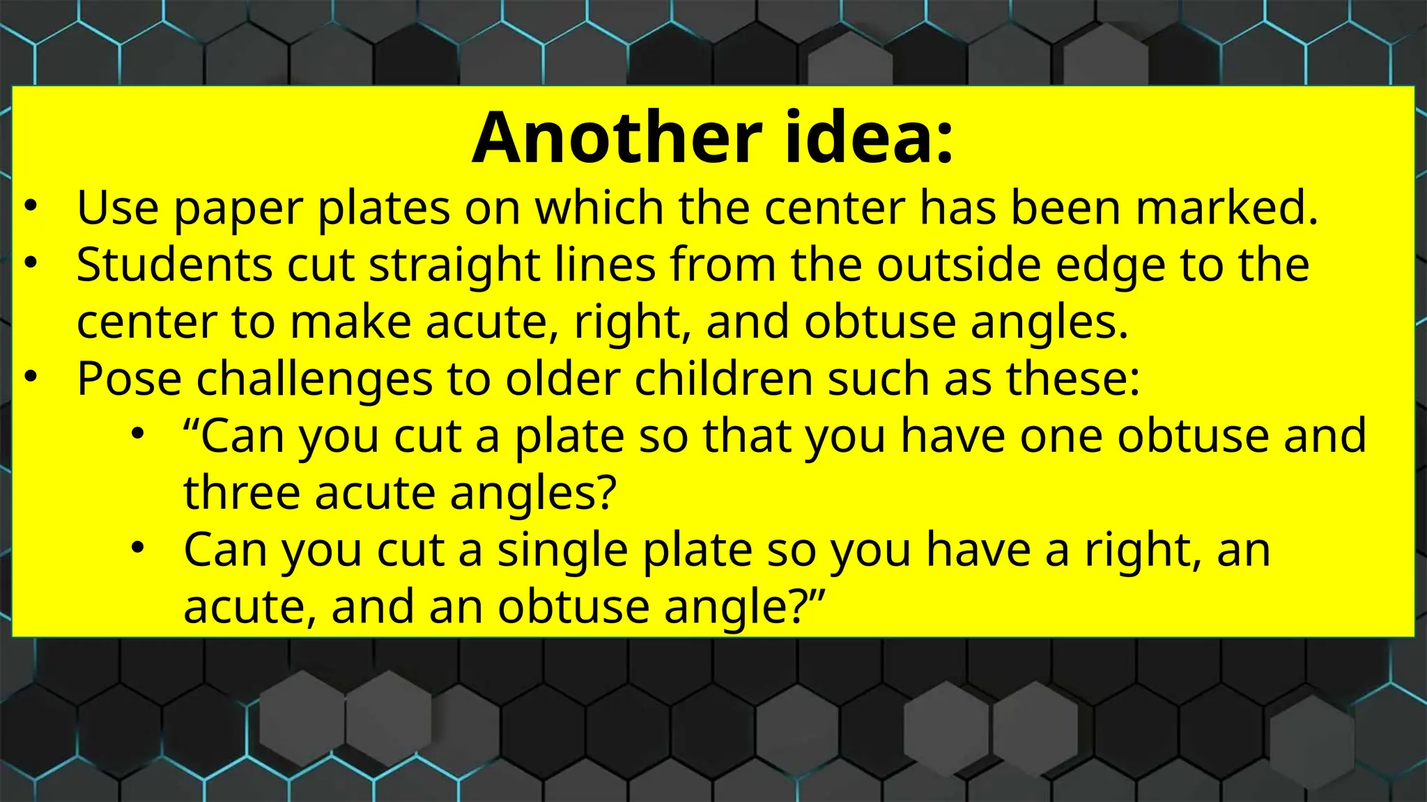 Another idea:
• Use paper plates on which the center has been marked.
• Students cut straight lines from the outside edge to the
center to make acute, right, and obtuse angles.
• Pose challenges to older children such as these:
• “Can you cut a plate so that you have one obtuse and
three acute angles?
• Can you cut a single plate so you have a right, an
acute, and an obtuse angle?”
 