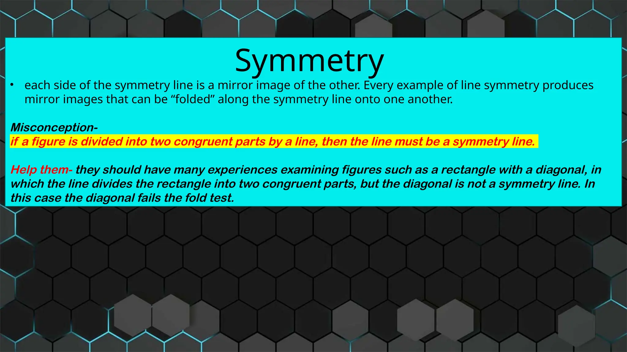 Symmetry
• each side of the symmetry line is a mirror image of the other. Every example of line symmetry produces
mirror images that can be “folded” along the symmetry line onto one another.
Misconception-
if a figure is divided into two congruent parts by a line, then the line must be a symmetry line.
Help them- they should have many experiences examining figures such as a rectangle with a diagonal, in
which the line divides the rectangle into two congruent parts, but the diagonal is not a symmetry line. In
this case the diagonal fails the fold test.
 