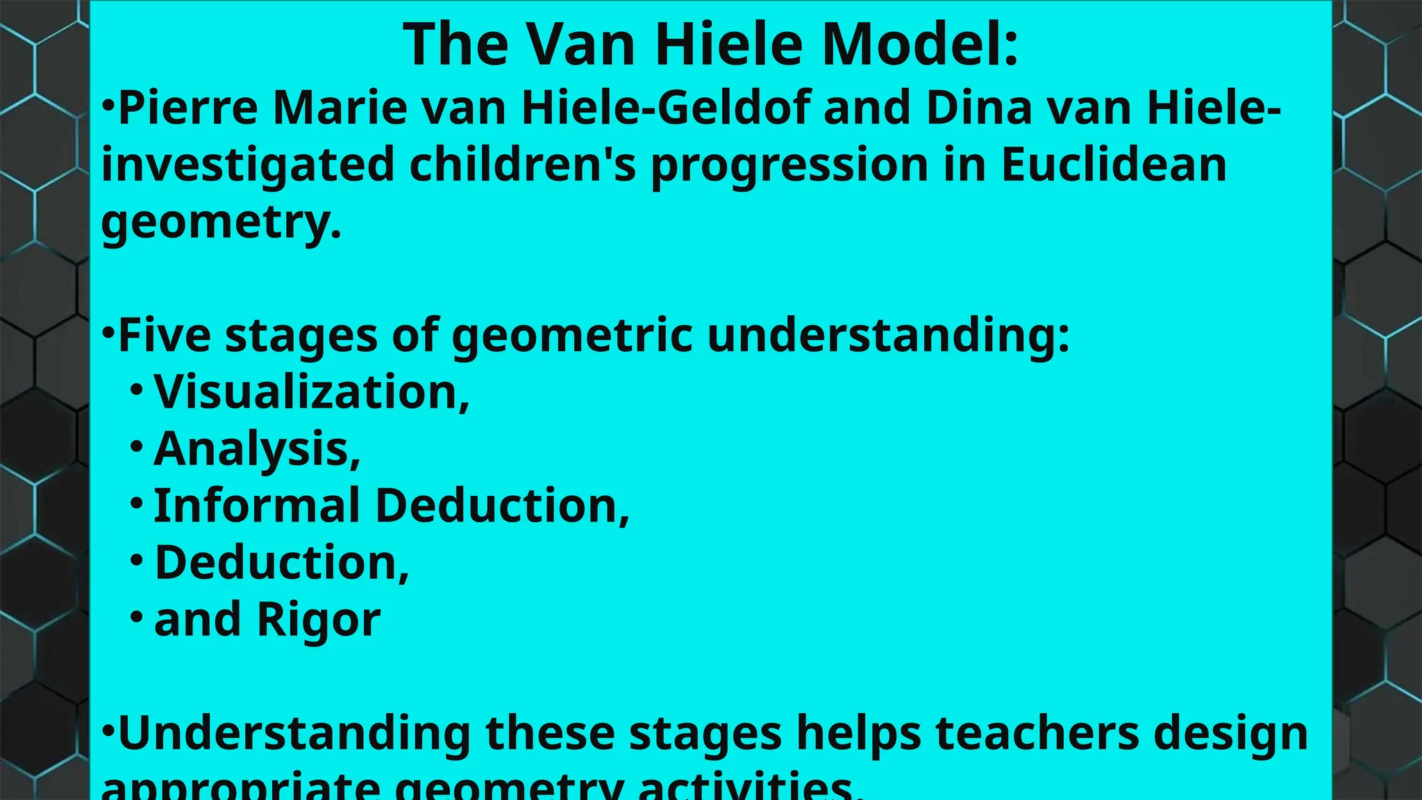 The Van Hiele Model:
•Pierre Marie van Hiele-Geldof and Dina van Hiele-
investigated children's progression in Euclidean
geometry.
•Five stages of geometric understanding:
• Visualization,
• Analysis,
• Informal Deduction,
• Deduction,
• and Rigor
•Understanding these stages helps teachers design
 