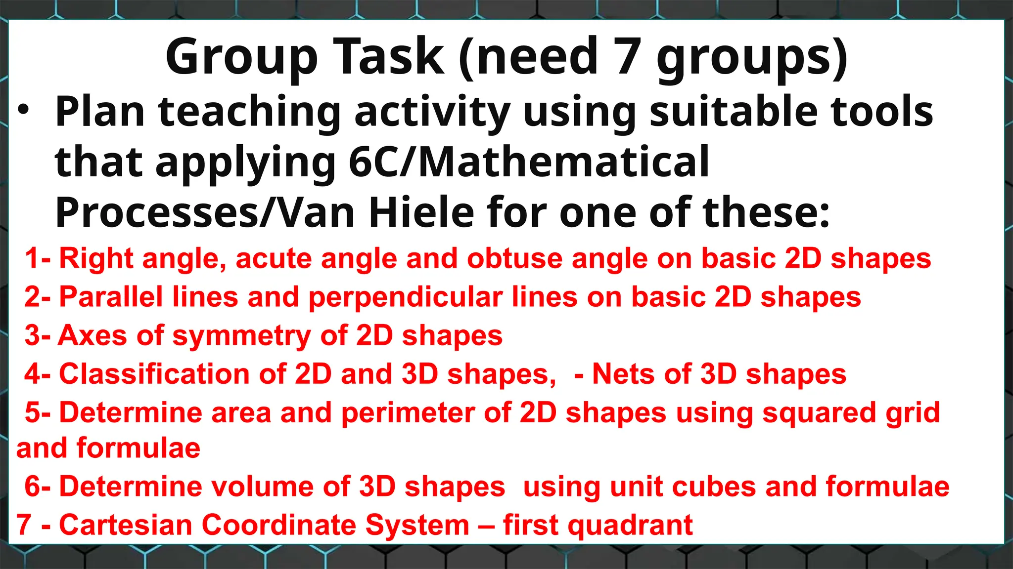 Group Task (need 7 groups)
• Plan teaching activity using suitable tools
that applying 6C/Mathematical
Processes/Van Hiele for one of these:
1- Right angle, acute angle and obtuse angle on basic 2D shapes
2- Parallel lines and perpendicular lines on basic 2D shapes
3- Axes of symmetry of 2D shapes
4- Classification of 2D and 3D shapes, - Nets of 3D shapes
5- Determine area and perimeter of 2D shapes using squared grid
and formulae
6- Determine volume of 3D shapes using unit cubes and formulae
7 - Cartesian Coordinate System – first quadrant
 