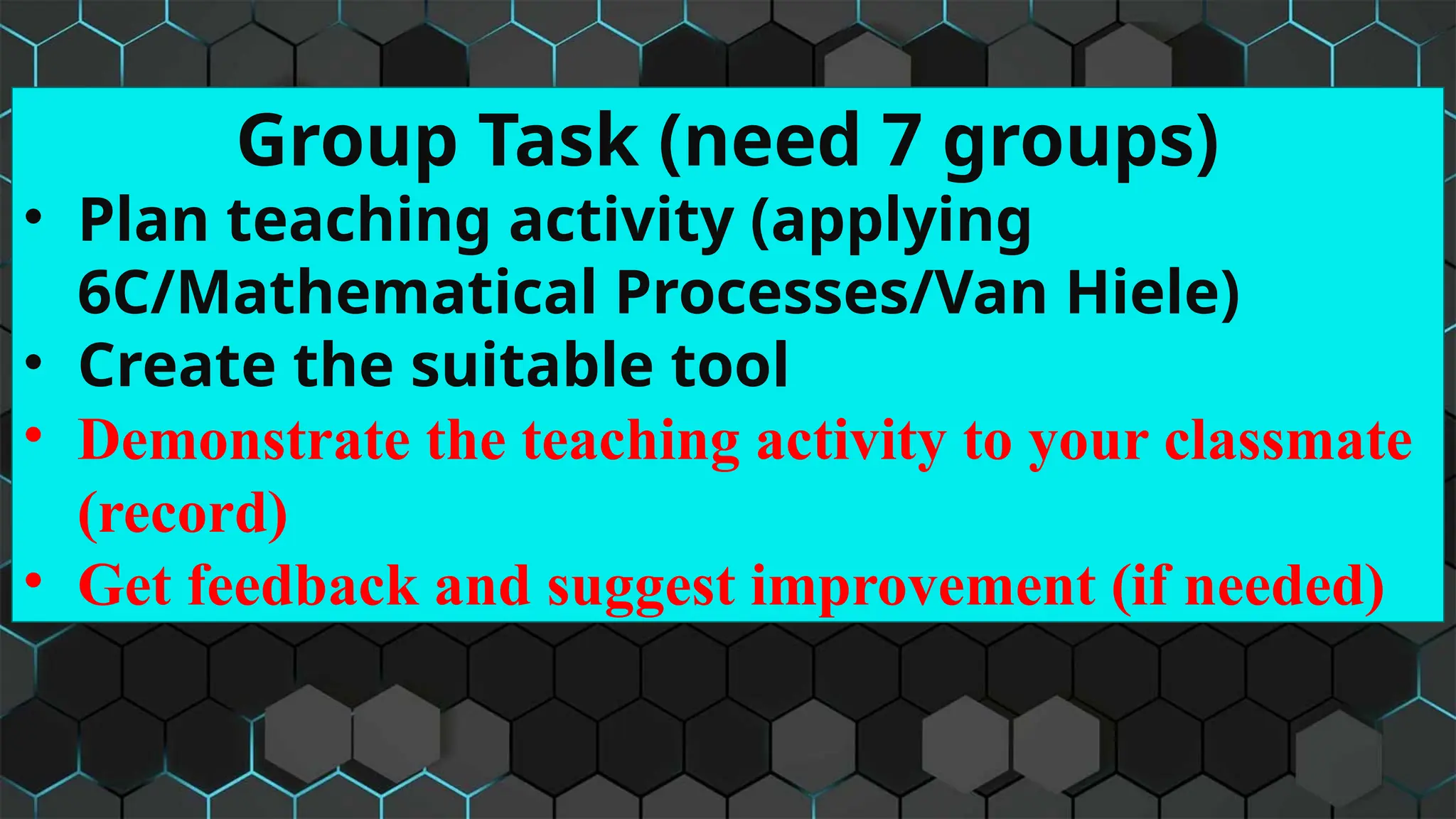 Group Task (need 7 groups)
• Plan teaching activity (applying
6C/Mathematical Processes/Van Hiele)
• Create the suitable tool
• Demonstrate the teaching activity to your classmate
(record)
• Get feedback and suggest improvement (if needed)
 