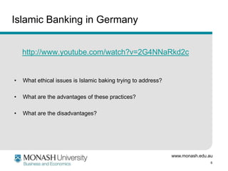 Islamic Banking in Germany
http://www.youtube.com/watch?v=2G4NNaRkd2c

•

What ethical issues is Islamic baking trying to address?

•

What are the advantages of these practices?

•

What are the disadvantages?

www.monash.edu.au
6

 