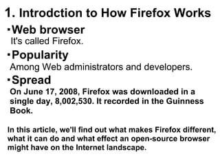 1. Introdction to How Firefox Works
・Web browser
 It's called Firefox.
・Popularity
Among Web administrators and developers.
・Spread
On June 17, 2008, Firefox was downloaded in a
single day, 8,002,530. It recorded in the Guinness
Book.

In this article, we'll find out what makes Firefox different,
what it can do and what effect an open-source browser
might have on the Internet landscape.
 