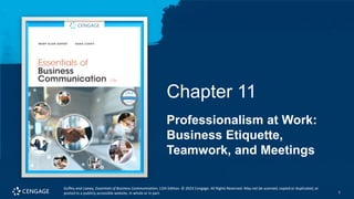1
Guffey and Loewy, Essentials of Business Communication, 12th Edition. © 2023 Cengage. All Rights Reserved. May not be scanned, copied or duplicated, or
posted to a publicly accessible website, in whole or in part. 1
Chapter 11
Professionalism at Work:
Business Etiquette,
Teamwork, and Meetings
Guffey and Loewy, Essentials of Business Communication, 12th Edition. © 2023 Cengage. All Rights Reserved. May not be scanned, copied or duplicated, or
posted to a publicly accessible website, in whole or in part.
 