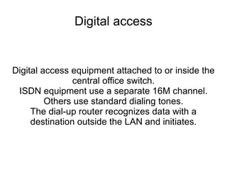 Digital access Digital access equipment attached to or inside the central office switch. ISDN equipment use a separate 16M channel. Others use standard dialing tones. The dial-up router recognizes data with a destination outside the LAN and initiates. 