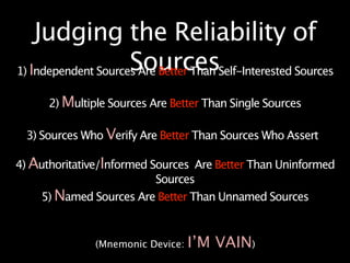 Judging the Reliability of
                     Sources
1) Independent Sources Are Better Than Self-Interested Sources

      2) Multiple Sources Are Better Than Single Sources

  3) Sources Who Verify Are Better Than Sources Who Assert

4) Authoritative/Informed Sources Are Better Than Uninformed
                           Sources
    5) Named Sources Are Better Than Unnamed Sources



               (Mnemonic Device:   I’M VAIN)
 
