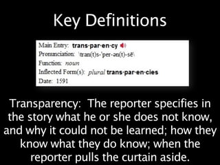 Key Definitions



 Transparency: The reporter specifies in
 the story what he or she does not know,
and why it could not be learned; how they
   know what they do know; when the
      reporter pulls the curtain aside.
 