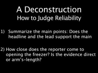 A Deconstruction
       How to Judge Reliability

1) Summarize the main points: Does the
   headline and the lead support the main

2) How close does the reporter come to
   opening the freezer? Is the evidence direct
   or arm’s-length?
 