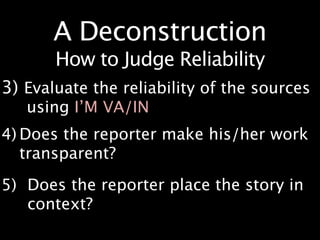 A Deconstruction
       How to Judge Reliability
3) Evaluate the reliability of the sources
   using I’M VA/IN
4) Does the reporter make his/her work
   transparent?
5) Does the reporter place the story in
   context?

 