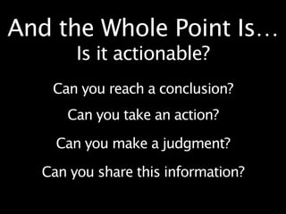 And the Whole Point Is…
       Is it actionable?
   Can you reach a conclusion?
     Can you take an action?

    Can you make a judgment?

  Can you share this information?
 
