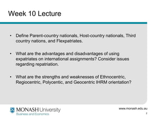 www.monash.edu.au
2
Week 10 Lecture
• Define Parent-country nationals, Host-country nationals, Third
country nations, and Flexpatriates.
• What are the advantages and disadvantages of using
expatriates on international assignments? Consider issues
regarding repatriation.
• What are the strengths and weaknesses of Ethnocentric,
Regiocentric, Polycentic, and Geocentric IHRM orientation?