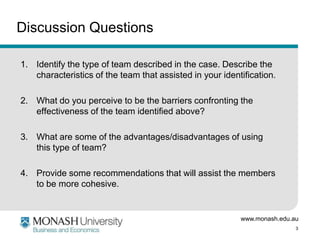 www.monash.edu.au
3
Discussion Questions
1. Identify the type of team described in the case. Describe the
characteristics of the team that assisted in your identification.
2. What do you perceive to be the barriers confronting the
effectiveness of the team identified above?
3. What are some of the advantages/disadvantages of using
this type of team?
4. Provide some recommendations that will assist the members
to be more cohesive.
 