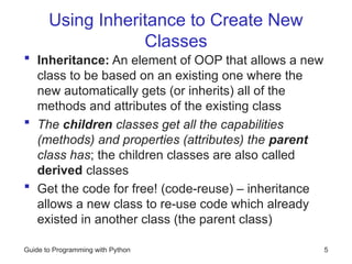 Using Inheritance to Create New
Classes
 Inheritance: An element of OOP that allows a new
class to be based on an existing one where the
new automatically gets (or inherits) all of the
methods and attributes of the existing class
 The children classes get all the capabilities
(methods) and properties (attributes) the parent
class has; the children classes are also called
derived classes
 Get the code for free! (code-reuse) – inheritance
allows a new class to re-use code which already
existed in another class (the parent class)
Guide to Programming with Python 5
 