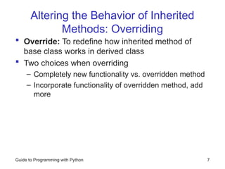 Altering the Behavior of Inherited
Methods: Overriding
 Override: To redefine how inherited method of
base class works in derived class
 Two choices when overriding
– Completely new functionality vs. overridden method
– Incorporate functionality of overridden method, add
more
Guide to Programming with Python 7
 