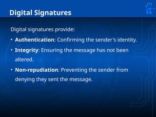 Digital Signatures
Digital signatures provide:
• Authentication: Confirming the sender's identity.
• Integrity: Ensuring the message has not been
altered.
• Non-repudiation: Preventing the sender from
denying they sent the message.
 