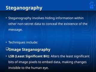 Steganography
• Steganography involves hiding information within
other non-secret data to conceal the existence of the
message.
• Techniques include:
Image Steganography
• LSB (Least Significant Bit): Alters the least significant
bits of image pixels to embed data, making changes
invisible to the human eye.
 