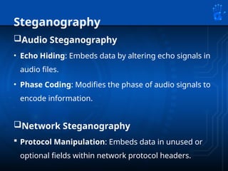 Steganography
Audio Steganography
• Echo Hiding: Embeds data by altering echo signals in
audio files.
• Phase Coding: Modifies the phase of audio signals to
encode information.
Network Steganography
 Protocol Manipulation: Embeds data in unused or
optional fields within network protocol headers.
 
