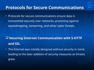 Protocols for Secure Communications
• Protocols for secure communications ensure data is
transmitted securely over networks, protecting against
eavesdropping, tampering, and other cyber threats.
 Securing Internet Communication with S-HTTP
and SSL
• The Internet was initially designed without security in mind,
leading to the later addition of security measures as threats
grew.
 