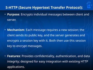 S-HTTP (Secure Hypertext Transfer Protocol):
• Purpose: Encrypts individual messages between client and
server.
• Mechanism: Each message requires a new session; the
client sends its public key, and the server generates and
encrypts a session key with it. Both then use this session
key to encrypt messages.
• Features: Provides confidentiality, authentication, and data
integrity; designed for easy integration with existing HTTP
applications.
 
