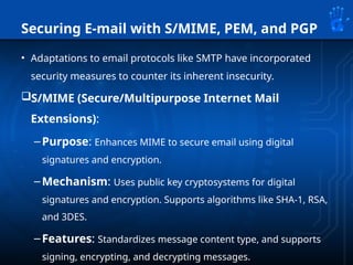 Securing E-mail with S/MIME, PEM, and PGP
• Adaptations to email protocols like SMTP have incorporated
security measures to counter its inherent insecurity.
S/MIME (Secure/Multipurpose Internet Mail
Extensions):
–Purpose: Enhances MIME to secure email using digital
signatures and encryption.
–Mechanism: Uses public key cryptosystems for digital
signatures and encryption. Supports algorithms like SHA-1, RSA,
and 3DES.
–Features: Standardizes message content type, and supports
signing, encrypting, and decrypting messages.
 