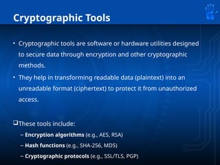 Cryptographic Tools
• Cryptographic tools are software or hardware utilities designed
to secure data through encryption and other cryptographic
methods.
• They help in transforming readable data (plaintext) into an
unreadable format (ciphertext) to protect it from unauthorized
access.
These tools include:
– Encryption algorithms (e.g., AES, RSA)
– Hash functions (e.g., SHA-256, MD5)
– Cryptographic protocols (e.g., SSL/TLS, PGP)
 