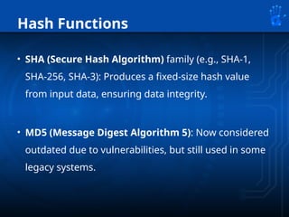 Hash Functions
• SHA (Secure Hash Algorithm) family (e.g., SHA-1,
SHA-256, SHA-3): Produces a fixed-size hash value
from input data, ensuring data integrity.
• MD5 (Message Digest Algorithm 5): Now considered
outdated due to vulnerabilities, but still used in some
legacy systems.
 