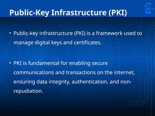Public-Key Infrastructure (PKI)
• Public-key infrastructure (PKI) is a framework used to
manage digital keys and certificates.
• PKI is fundamental for enabling secure
communications and transactions on the internet,
ensuring data integrity, authentication, and non-
repudiation.
 