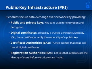 Public-Key Infrastructure (PKI)
It enables secure data exchange over networks by providing:
–Public and private keys: Key pairs used for encryption and
decryption.
–Digital certificates: Issued by a trusted Certificate Authority
(CA), these certificates verify the ownership of a public key.
–Certificate Authorities (CAs): Trusted entities that issue and
cancel digital certificates.
–Registration Authorities (RAs): Entities that authenticate the
identity of users before certificates are issued.
 