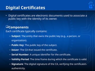 Digital Certificates
• Digital certificates are electronic documents used to associate a
public key with the identity of its owner.
Components
Each certificate typically contains:
– Subject: The entity that owns the public key (e.g., a person, or
organization).
– Public Key: The public key of the subject.
– Issuer: The CA that issued the certificate.
– Serial Number: A unique identifier for the certificate.
– Validity Period: The time frame during which the certificate is valid.
– Signature: The digital signature of the CA, verifying the certificate’s
authenticity.
 
