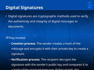 Digital Signatures
• Digital signatures are cryptographic methods used to verify
the authenticity and integrity of digital messages or
documents.
They involve:
– Creation process: The sender creates a hash of the
message and encrypts it with their private key to create a
signature.
– Verification process: The recipient decrypts the
signature with the sender’s public key and compares it to
 