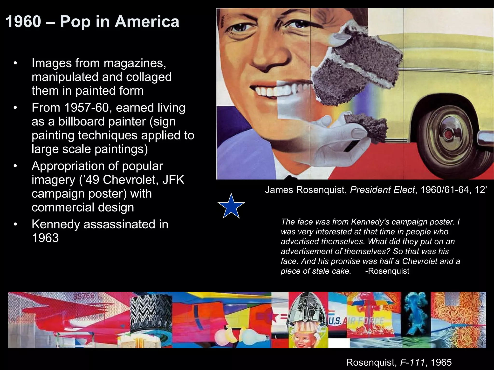 Images from magazines, manipulated and collaged them in painted form  From 1957-60, earned living as a billboard painter (sign painting techniques applied to large scale paintings) Appropriation of popular imagery (’49 Chevrolet, JFK campaign poster) with commercial design Kennedy assassinated in 1963 1960 – Pop in America James Rosenquist,  President Elect , 1960/61-64, 12’  The face was from Kennedy's campaign poster. I was very interested at that time in people who advertised themselves. What did they put on an advertisement of themselves? So that was his face. And his promise was half a Chevrolet and a piece of stale cake.  -Rosenquist Rosenquist,  F-111 , 1965  