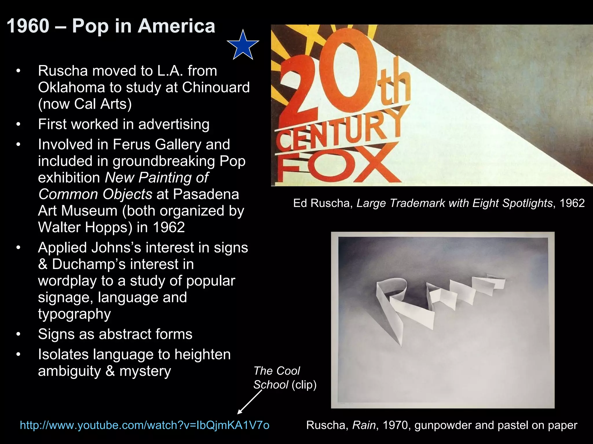 Ruscha moved to L.A. from Oklahoma to study at Chinouard (now Cal Arts) First worked in advertising Involved in Ferus Gallery and included in groundbreaking Pop exhibition  New Painting of Common Objects  at Pasadena Art Museum (both organized by Walter Hopps) in 1962 Applied Johns’s interest in signs & Duchamp’s interest in wordplay to a study of popular signage, language and typography Signs as abstract forms Isolates language to heighten ambiguity & mystery 1960 – Pop in America Ed Ruscha,  Large Trademark with Eight Spotlights , 1962  http:// www.youtube.com/watch?v =IbQjmKA1V7o Ruscha,  Rain , 1970, gunpowder and pastel on paper  The Cool School  (clip) 