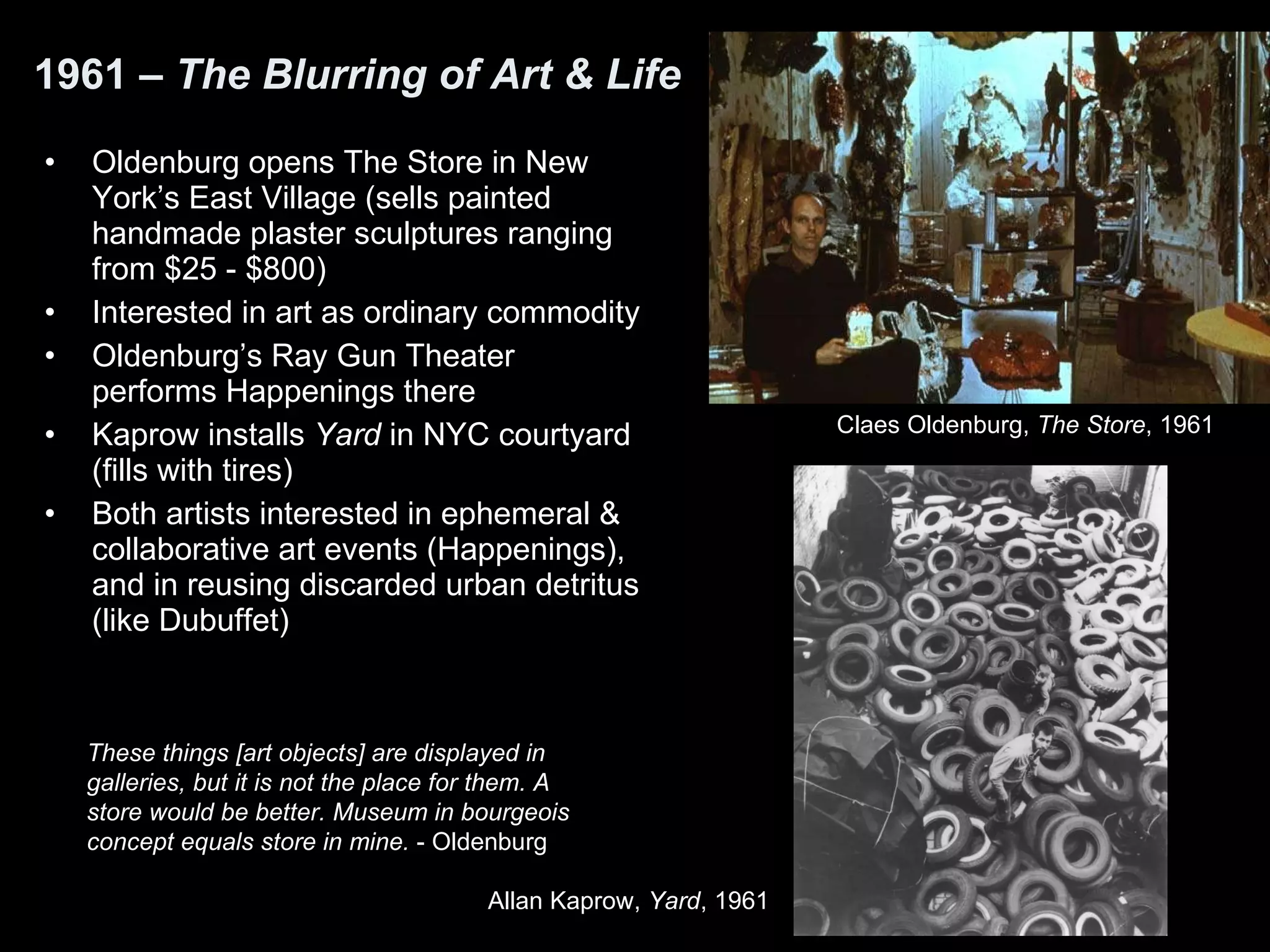 1961 –  The Blurring of Art & Life Oldenburg opens The Store in New York’s East Village (sells painted handmade plaster sculptures ranging from $25 - $800) Interested in art as ordinary commodity Oldenburg’s Ray Gun Theater performs Happenings there Kaprow installs  Yard  in NYC courtyard (fills with tires) Both artists interested in ephemeral & collaborative art events (Happenings), and in reusing discarded urban detritus (like Dubuffet) These things [art objects] are displayed in galleries, but it is not the place for them. A store would be better. Museum in bourgeois concept equals store in mine.  - Oldenburg Allan Kaprow,  Yard , 1961  Claes Oldenburg,  The Store , 1961  