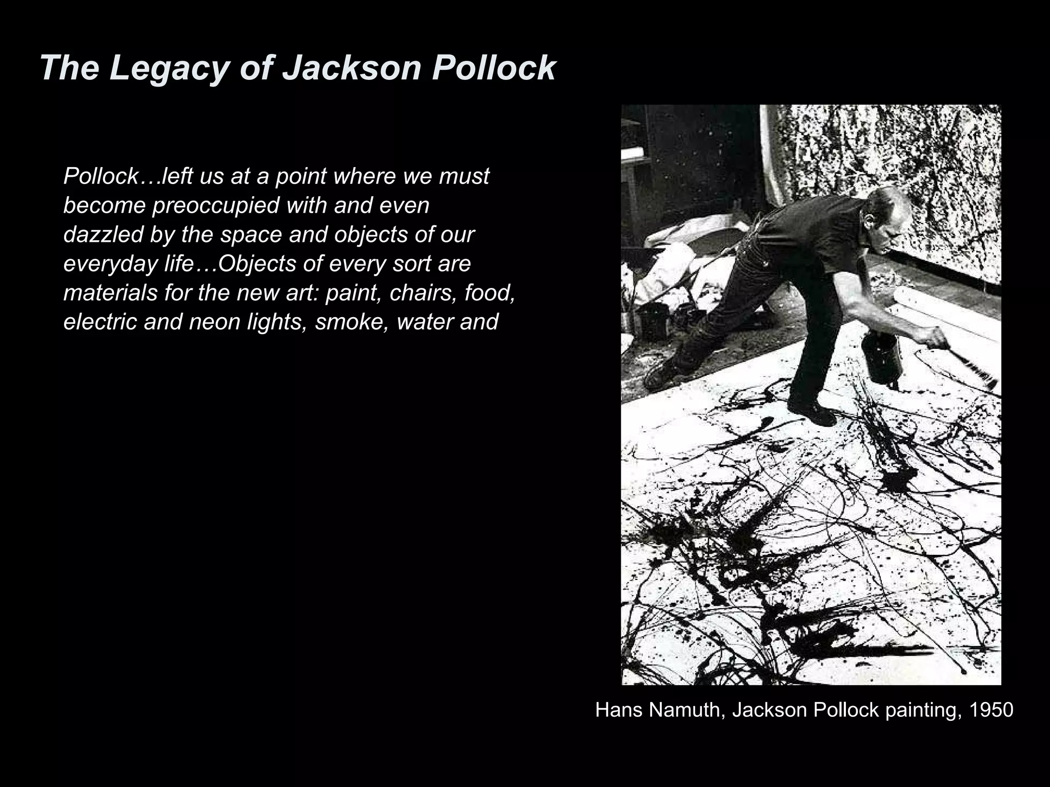 The Legacy of Jackson Pollock Pollock…left us at a point where we must become preoccupied with and even dazzled by the space and objects of our everyday life…Objects of every sort are materials for the new art: paint, chairs, food, electric and neon lights, smoke, water and  old socks, a dog… Young artists of today need no longer say “I am a painter” or “a poet” or “a dancer.” The are simply “artists.” All of life will be open to them. They will discover out of ordinary things the meaning of ordinariness. -Allen Kaprow The Legacy of Jackson Pollock Artnews , 1958 Hans Namuth, Jackson Pollock painting, 1950 