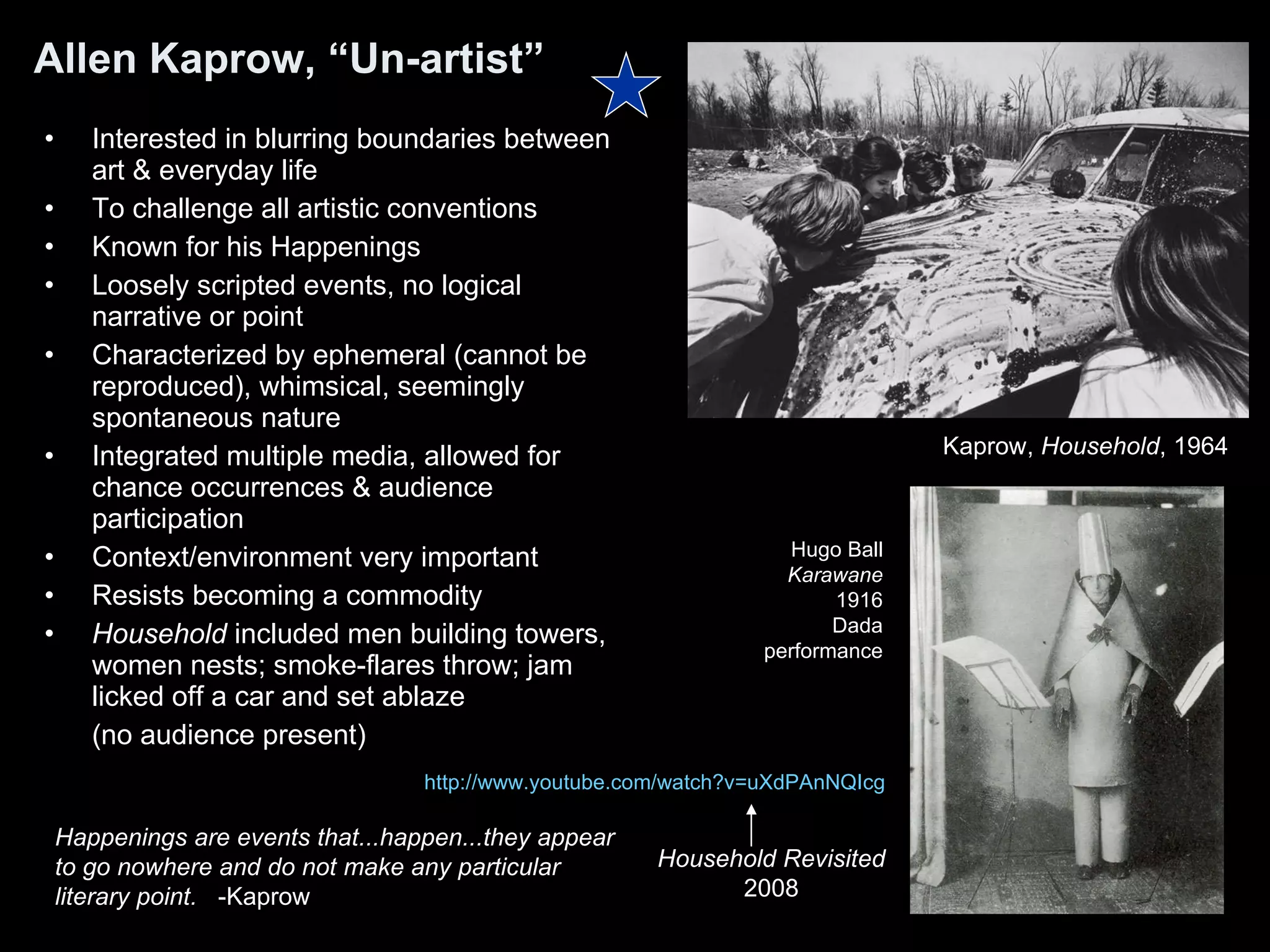 Allen Kaprow, “Un-artist” Interested in blurring boundaries between art & everyday life To challenge all artistic conventions Known for his Happenings Loosely scripted events, no logical narrative or point Characterized by ephemeral (cannot be reproduced), whimsical, seemingly spontaneous nature Integrated multiple media, allowed for chance occurrences & audience participation Context/environment very important Resists becoming a commodity Household  included men building towers, women nests; smoke-flares throw; jam licked off a car and set ablaze  (no audience present) Happenings are events that...happen...they appear to go nowhere and do not make any particular literary point.   -Kaprow Kaprow,  Household , 1964  Hugo Ball Karawane 1916 Dada performance http:// www.youtube.com/watch?v = uXdPAnNQIcg Household Revisited 2008 