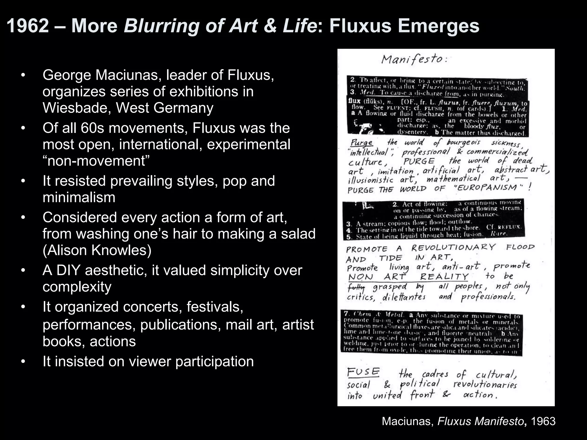 George Maciunas, leader of Fluxus, organizes series of exhibitions in Wiesbade, West Germany  Of all 60s movements, Fluxus was the most open, international, experimental “non-movement” It resisted prevailing styles, pop and minimalism Considered every action a form of art, from washing one’s hair to making a salad (Alison Knowles) A DIY aesthetic, it valued simplicity over complexity It organized concerts, festivals, performances, publications, mail art,   artist books, actions  It insisted on viewer participation  1962 – More  Blurring of Art & Life : Fluxus Emerges Maciunas,  Fluxus Manifesto ,  1963  