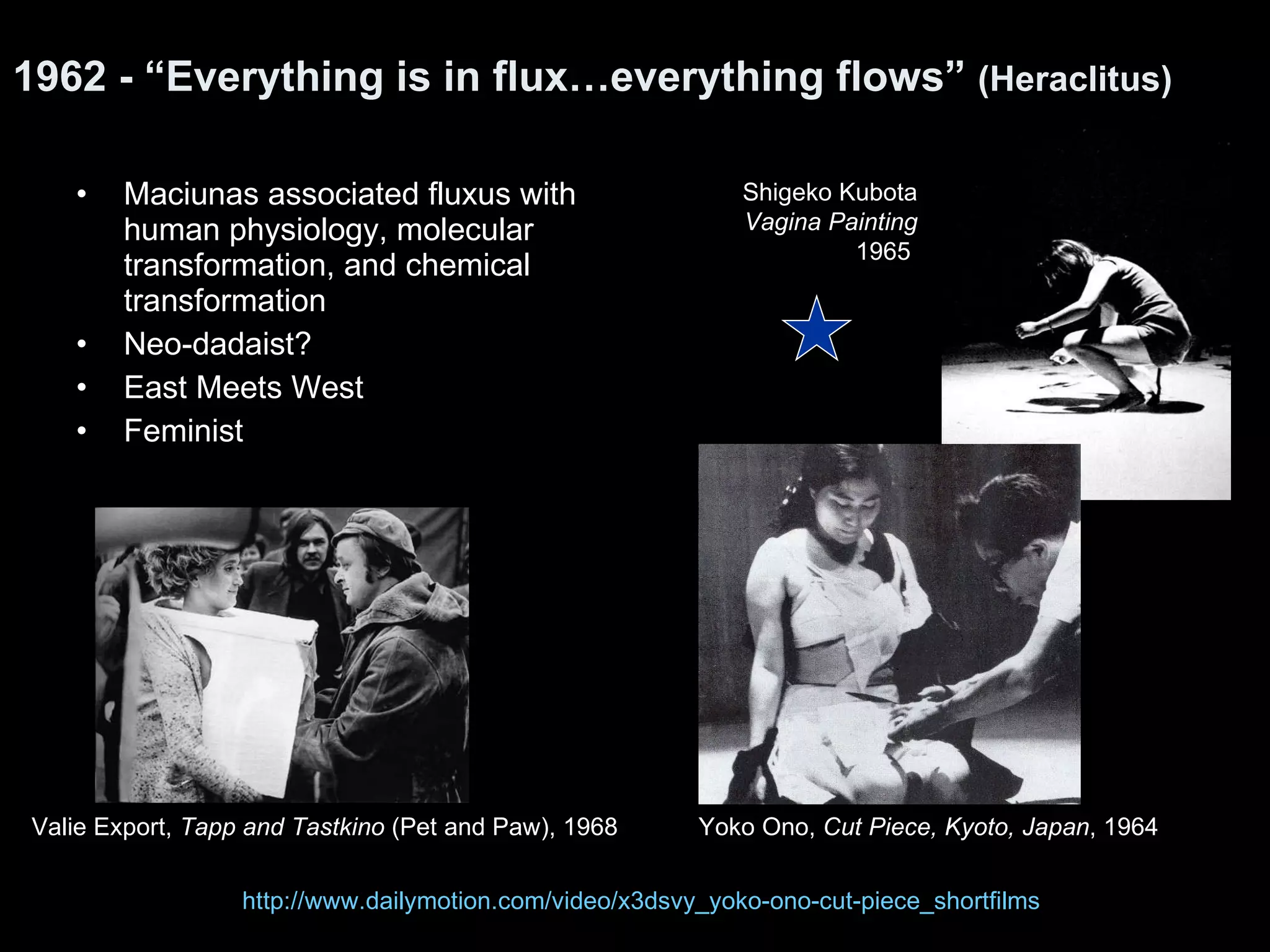 1962 - “Everything is in flux…everything flows”  (Heraclitus) Maciunas associated fluxus with human physiology, molecular transformation, and chemical transformation Neo-dadaist? East Meets West Feminist  Yoko Ono,  Cut Piece, Kyoto, Japan , 1964  Shigeko Kubota Vagina Painting 1965  Valie Export,  Tapp and Tastkino  (Pet and Paw), 1968 http://www.dailymotion.com/video/x3dsvy_yoko-ono-cut-piece_shortfilms 