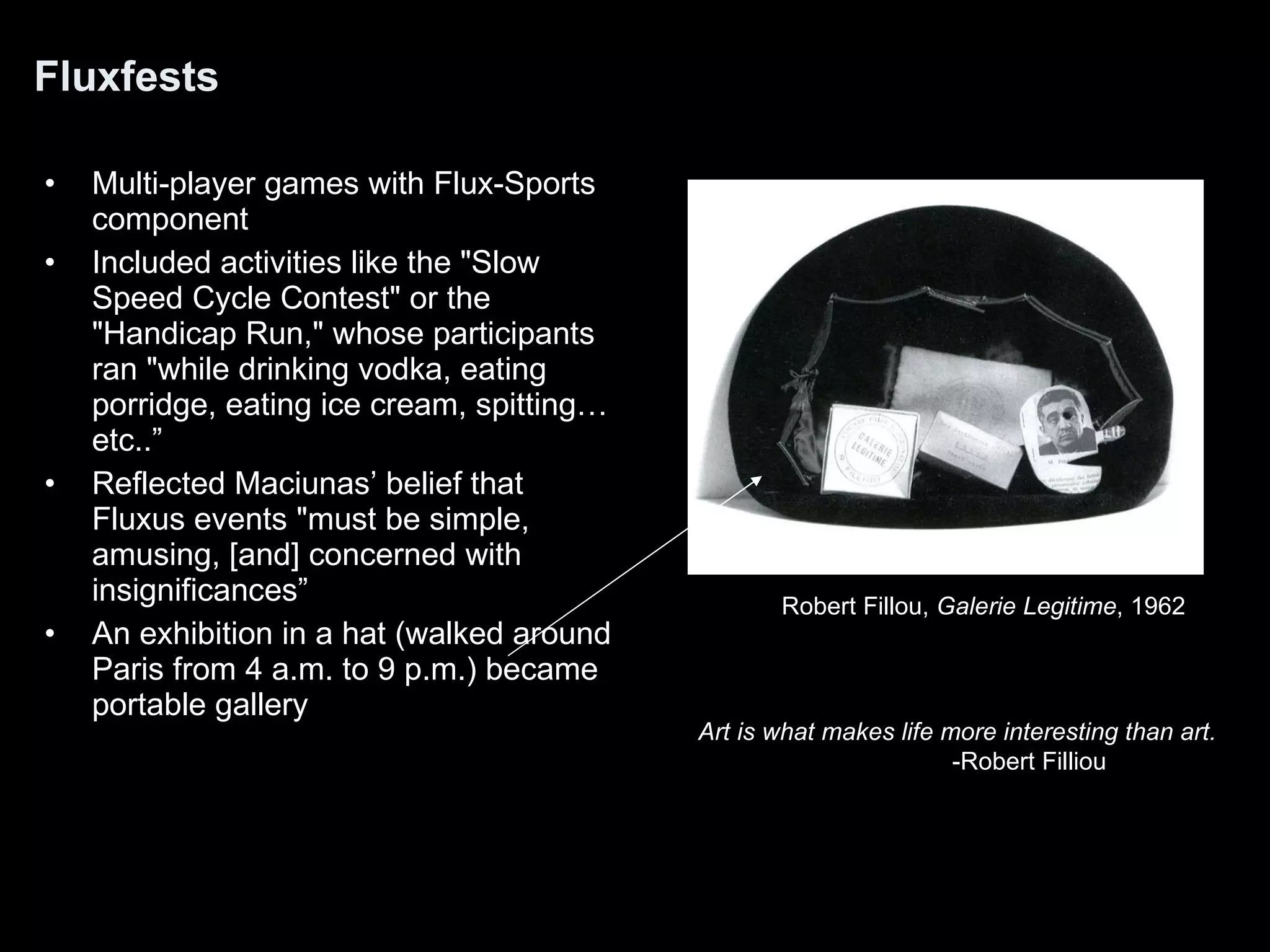 Fluxfests Multi-player games with Flux-Sports component Included activities like the &quot;Slow Speed Cycle Contest&quot; or the &quot;Handicap Run,&quot; whose participants ran &quot;while drinking vodka, eating porridge, eating ice cream, spitting… etc..” Reflected Maciunas’ belief that Fluxus events &quot;must be simple, amusing, [and] concerned with insignificances” An exhibition in a hat (walked around Paris from 4 a.m. to 9 p.m.) became portable gallery Art is what makes life more interesting than art. -Robert Filliou Robert Fillou,  Galerie Legitime , 1962  