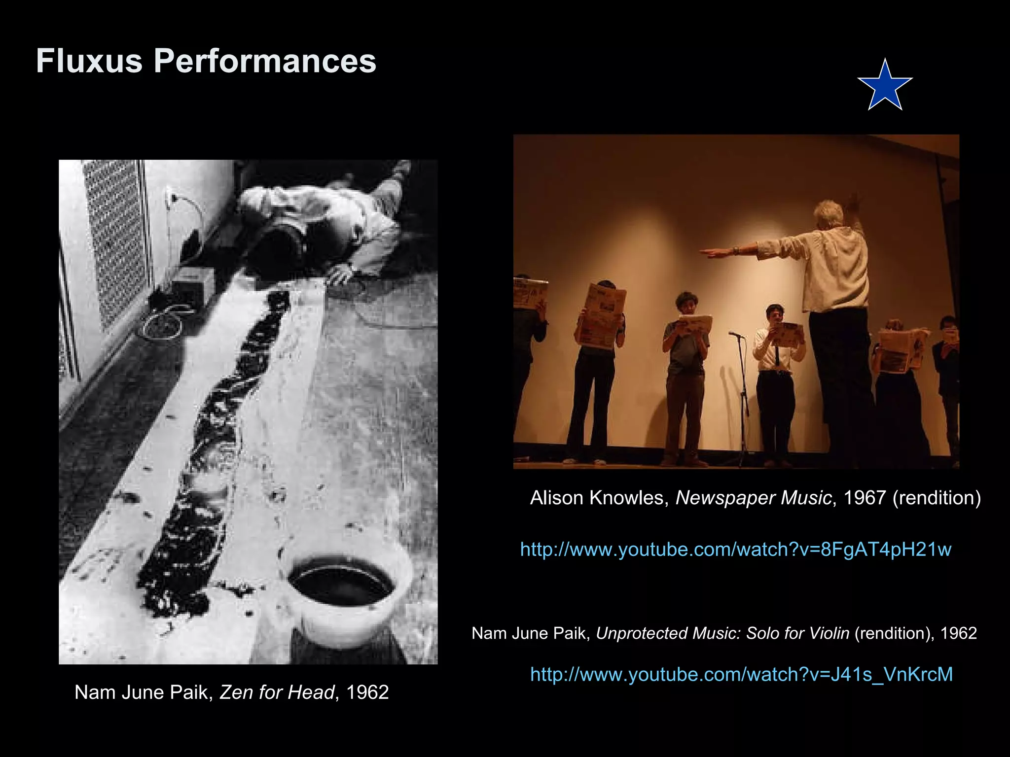 Fluxus Performances Alison Knowles,  Newspaper Music , 1967 (rendition) Nam June Paik,  Zen for Head , 1962  http:// www.youtube.com/watch?v =J41s_VnKrcM Nam June Paik,  Unprotected Music: Solo for Violin  (rendition), 1962   http:// www.youtube.com/watch?v =8FgAT4pH21w 