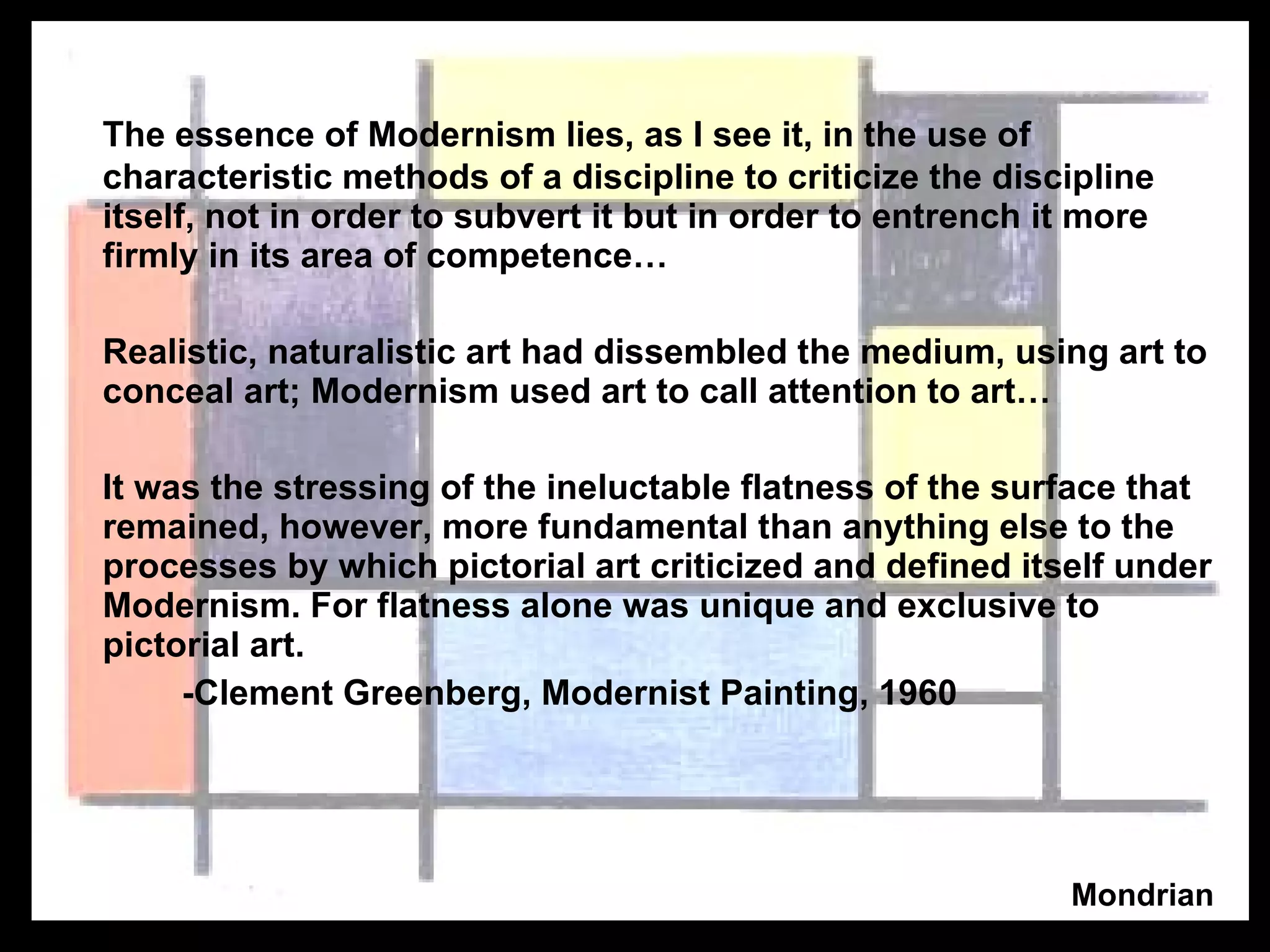 The essence of Modernism lies, as I see it, in the use of characteristic methods of a discipline to criticize the discipline itself, not in order to subvert it but in order to entrench it more firmly in its area of competence… Realistic, naturalistic art had dissembled the medium, using art to conceal art; Modernism used art to call attention to art… It was the stressing of the ineluctable flatness of the surface that remained, however, more fundamental than anything else to the processes by which pictorial art criticized and defined itself under Modernism. For flatness alone was unique and exclusive to pictorial art.  -Clement Greenberg, Modernist Painting, 1960 Mondrian 