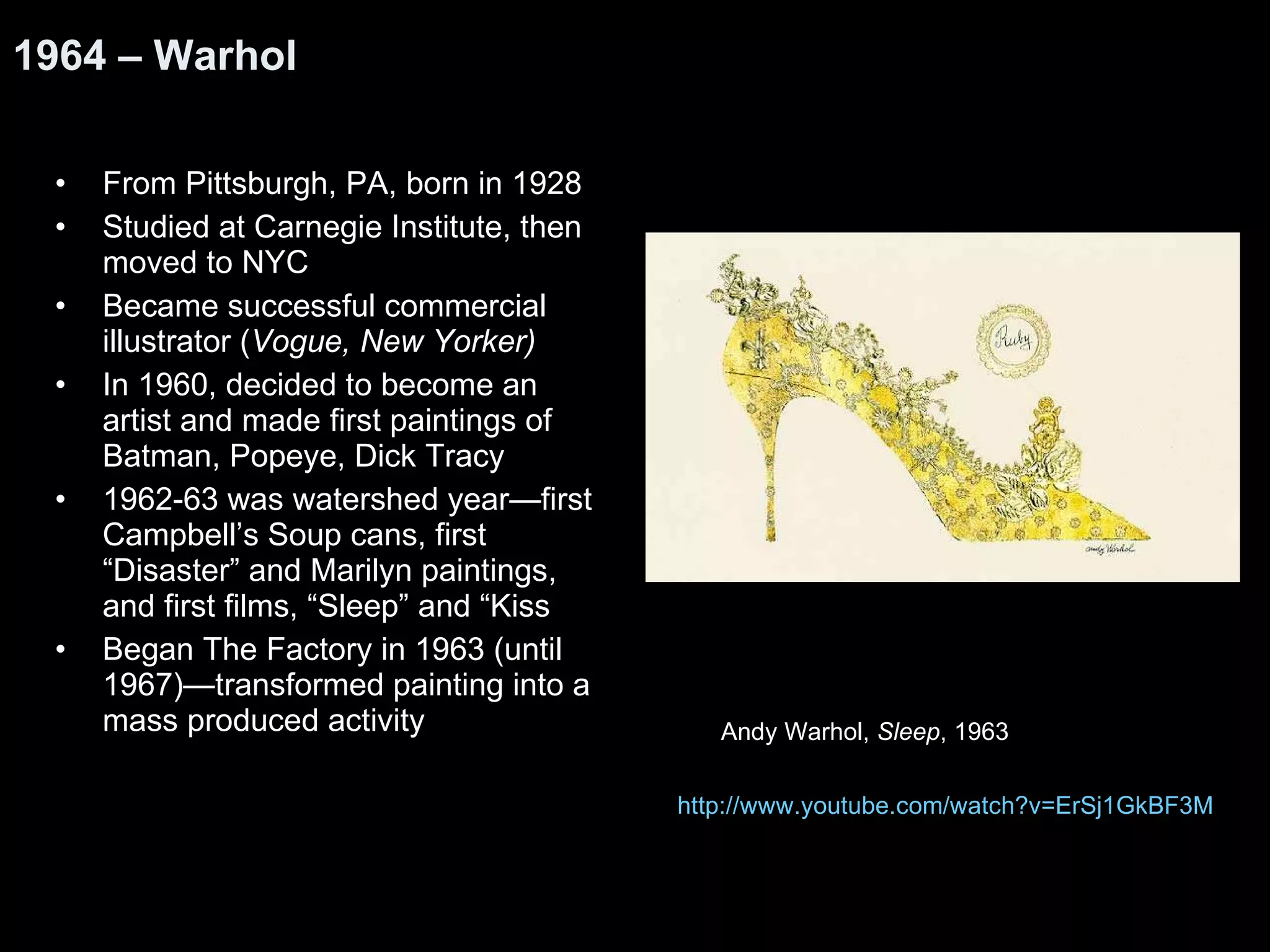 From Pittsburgh, PA, born in 1928 Studied at Carnegie Institute, then moved to NYC Became successful commercial illustrator ( Vogue, New Yorker) In 1960, decided to become an artist and made first paintings of Batman, Popeye, Dick Tracy 1962-63 was watershed year—first Campbell’s Soup cans, first “Disaster” and Marilyn paintings, and first films, “Sleep” and “Kiss Began The Factory in 1963 (until 1967)—transformed painting into a mass produced activity 1964 – Warhol http:// www.youtube.com/watch?v =ErSj1GkBF3M Andy Warhol,  Sleep , 1963 