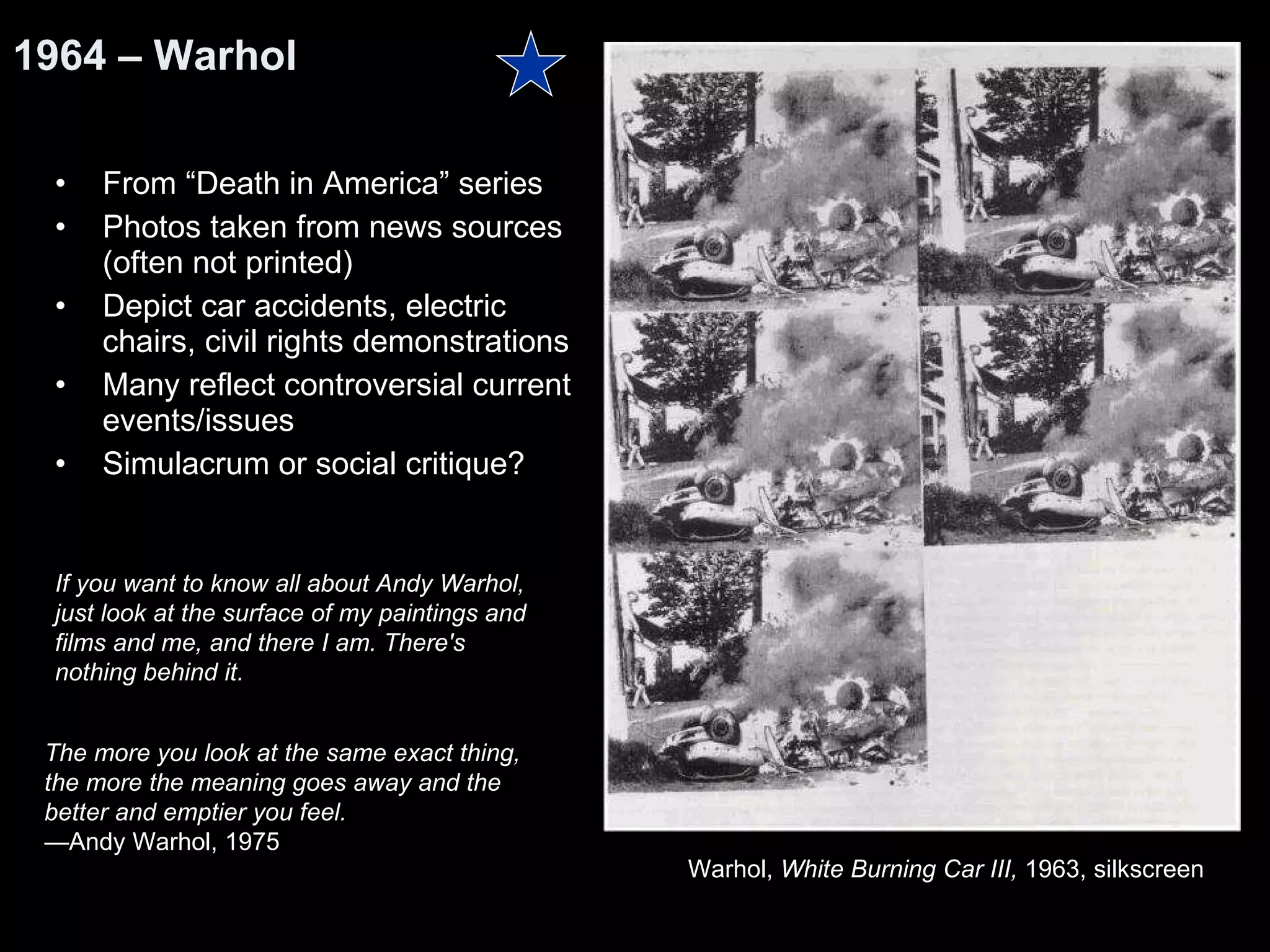 From “Death in America” series Photos taken from news sources (often not printed) Depict car accidents, electric chairs, civil rights demonstrations Many reflect controversial current events/issues Simulacrum or social critique? 1964 – Warhol Warhol,  White Burning Car III,  1963, silkscreen  The more you look at the same exact thing,  the more the meaning goes away and the  better and emptier you feel.   — Andy Warhol, 1975  If you want to know all about Andy Warhol,  just look at the surface of my paintings and films and me, and there I am. There's nothing behind it. 