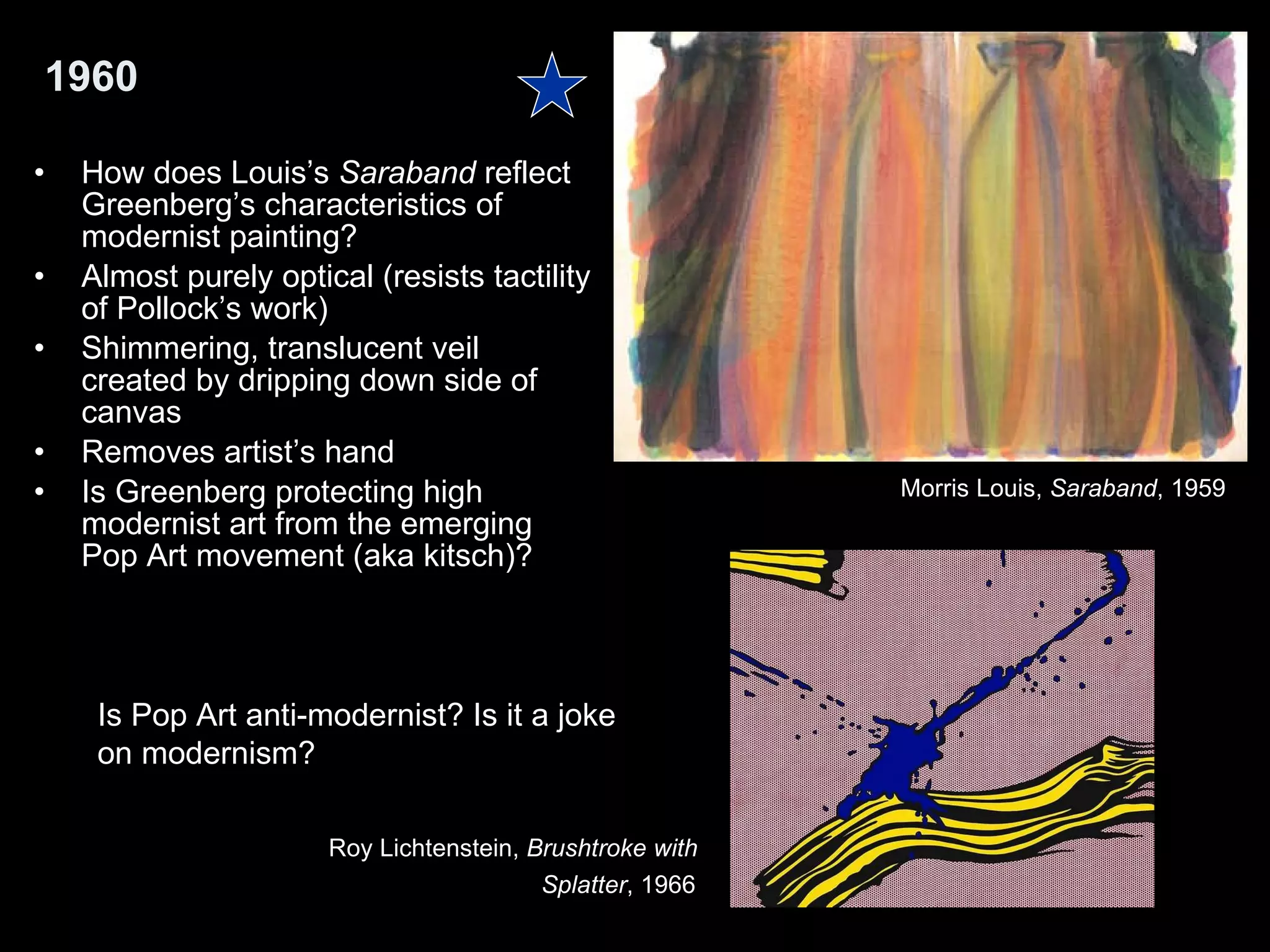 1960 How does Louis’s  Saraband  reflect Greenberg’s characteristics of modernist painting?  Almost purely optical (resists tactility of Pollock’s work) Shimmering, translucent veil created by dripping down side of canvas Removes artist’s hand Is Greenberg protecting high modernist art from the emerging Pop Art movement (aka kitsch)?  Is Pop Art anti-modernist? Is it a joke  on modernism?  Morris Louis,  Saraband , 1959  Roy Lichtenstein,  Brushtroke with  Splatter , 1966   