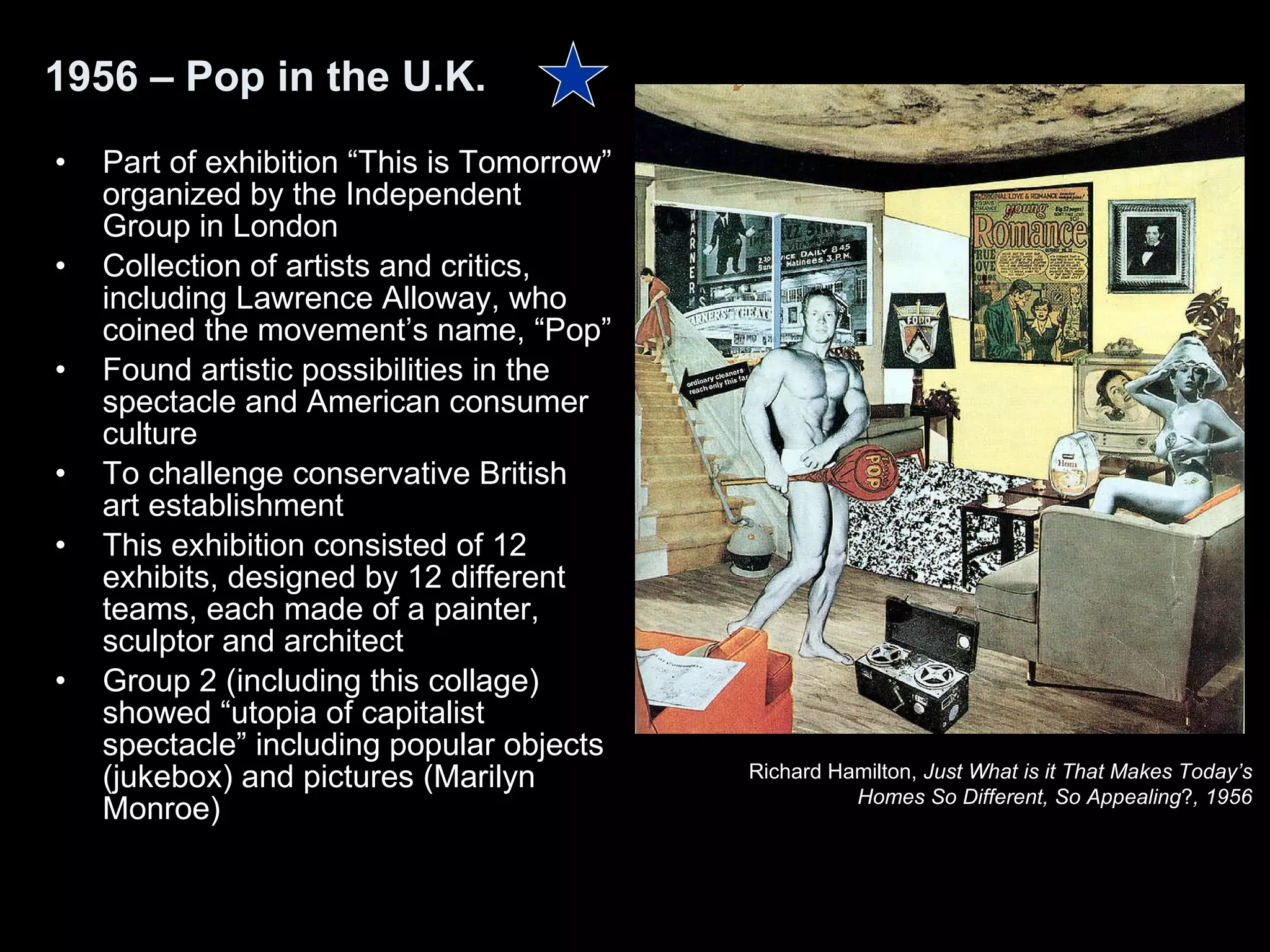 Part of exhibition “This is Tomorrow” organized by the Independent Group in London Collection of artists and critics, including Lawrence Alloway, who coined the movement’s name, “Pop”  Found artistic possibilities in the spectacle and American consumer culture To challenge conservative British art establishment This exhibition consisted of 12 exhibits, designed by 12 different teams, each made of a painter, sculptor and architect  Group 2 (including this collage) showed “utopia of capitalist spectacle” including popular objects (jukebox) and pictures (Marilyn Monroe) 1956 – Pop in the U.K. Richard Hamilton,  Just What is it That Makes Today’s  Homes So Different, So Appealing ? , 1956   