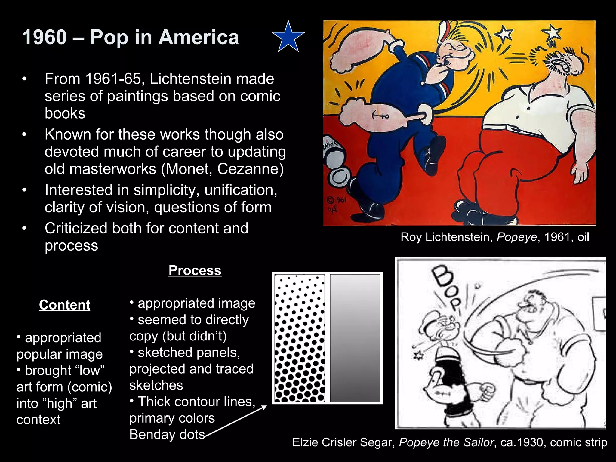 From 1961-65, Lichtenstein made series of paintings based on comic books Known for these works though also devoted much of career to updating old masterworks (Monet, Cezanne) Interested in simplicity, unification, clarity of vision, questions of form Criticized both for content and process 1960 – Pop in America Roy Lichtenstein,  Popeye , 1961, oil  Elzie Crisler Segar,  Popeye the Sailor , ca.1930, comic strip  Content appropriated popular image brought “low” art form (comic) into “high” art context Process appropriated image seemed to directly copy (but didn’t) sketched panels, projected and traced sketches Thick contour lines, primary colors Benday dots 